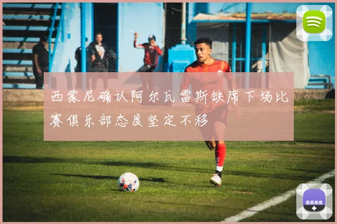 西蒙尼确认阿尔瓦雷斯缺席下场比赛俱乐部态度坚定不移