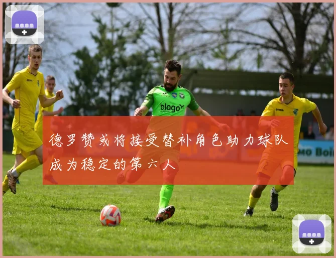 德罗赞或将接受替补角色助力球队成为稳定的第六人
