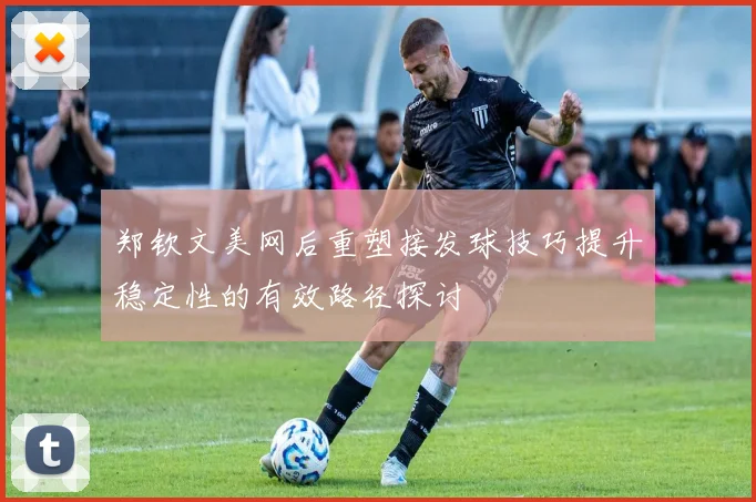 郑钦文美网后重塑接发球技巧提升稳定性的有效路径探讨
