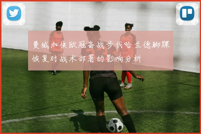曼城加快欧冠备战步伐哈兰德脚踝恢复对战术部署的影响分析