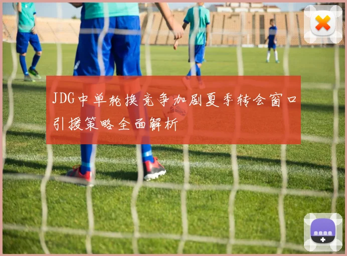 JDG中单轮换竞争加剧夏季转会窗口引援策略全面解析