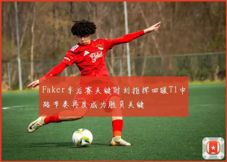 Faker季后赛关键时刻指挥回暖T1中路节奏再度成为胜负关键