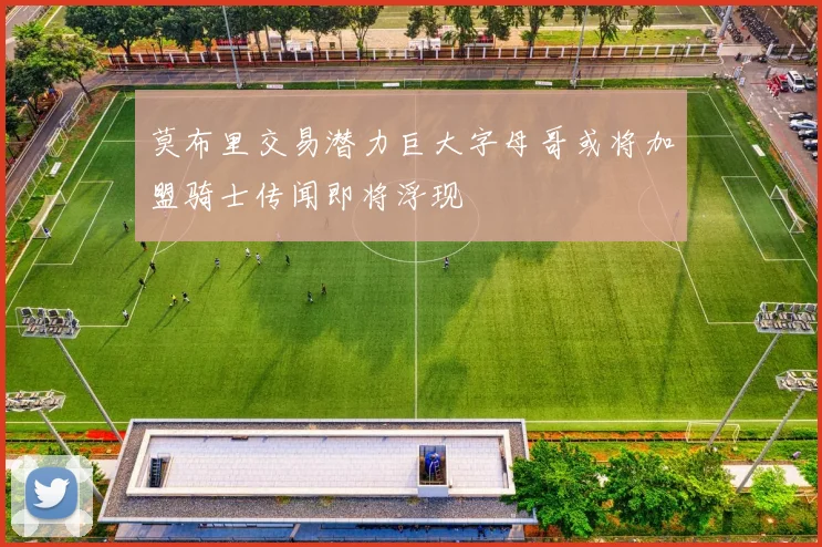 莫布里交易潜力巨大字母哥或将加盟骑士传闻即将浮现