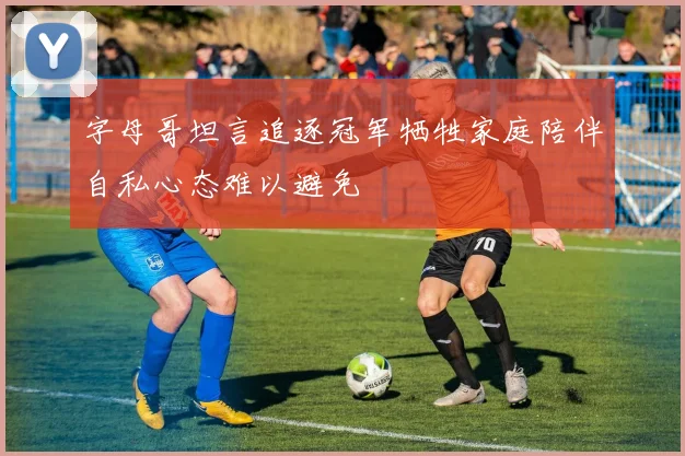 字母哥坦言追逐冠军牺牲家庭陪伴自私心态难以避免