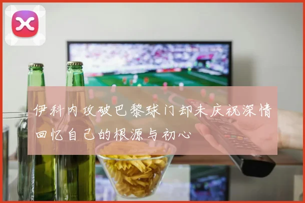 伊科内攻破巴黎球门却未庆祝深情回忆自己的根源与初心