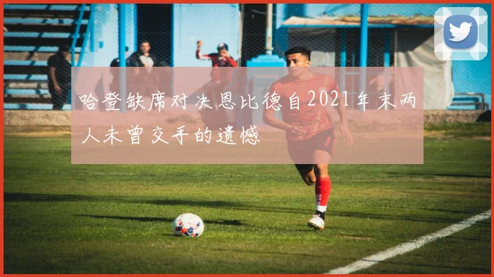 哈登缺席对决恩比德自2021年末两人未曾交手的遗憾