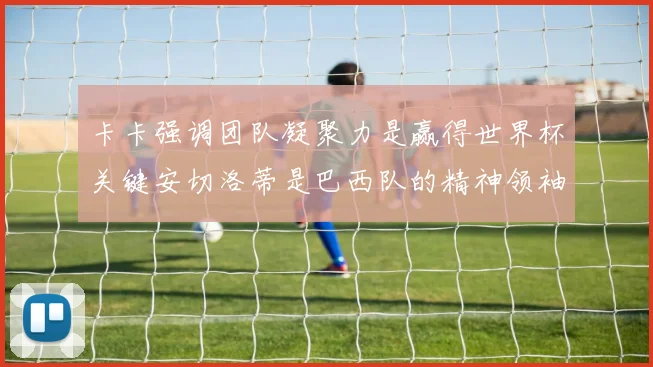 卡卡强调团队凝聚力是赢得世界杯关键安切洛蒂是巴西队的精神领袖