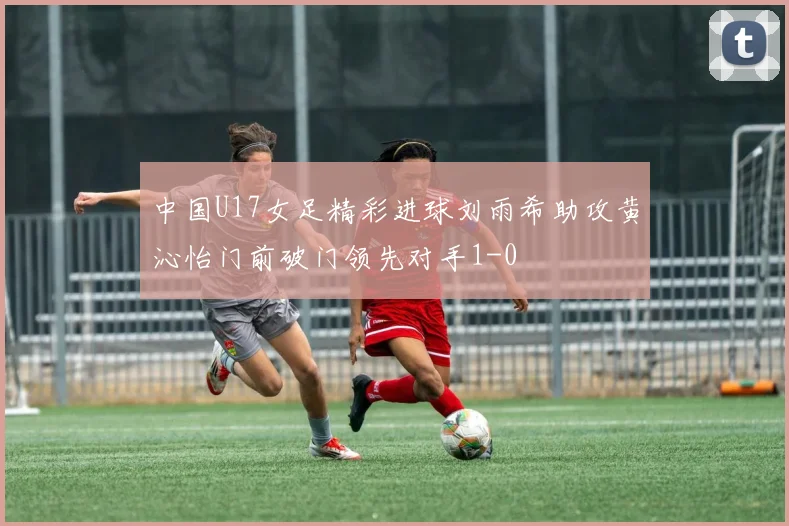 中国U17女足精彩进球刘雨希助攻黄沁怡门前破门领先对手1-0