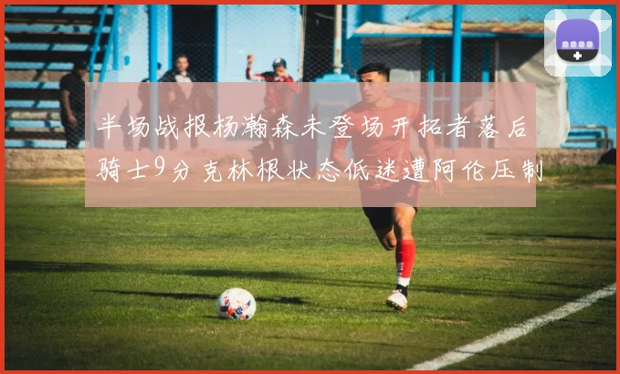 半场战报杨瀚森未登场开拓者落后骑士9分克林根状态低迷遭阿伦压制