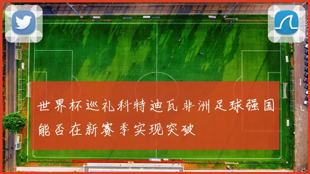 世界杯巡礼科特迪瓦非洲足球强国能否在新赛季实现突破