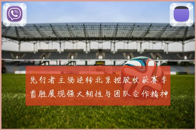 先行者主场逆转北京控股收获赛季首胜展现强大韧性与团队合作精神