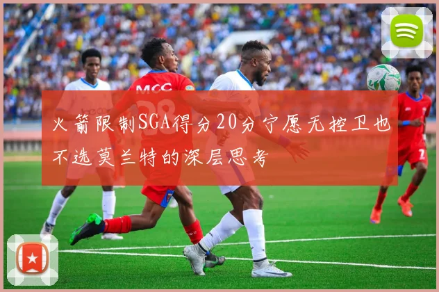 火箭限制SGA得分20分宁愿无控卫也不选莫兰特的深层思考