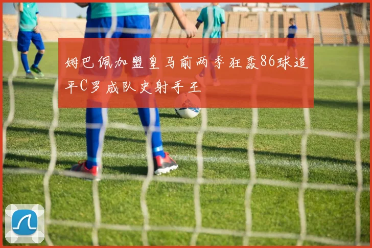 姆巴佩加盟皇马前两季狂轰86球追平C罗成队史射手王