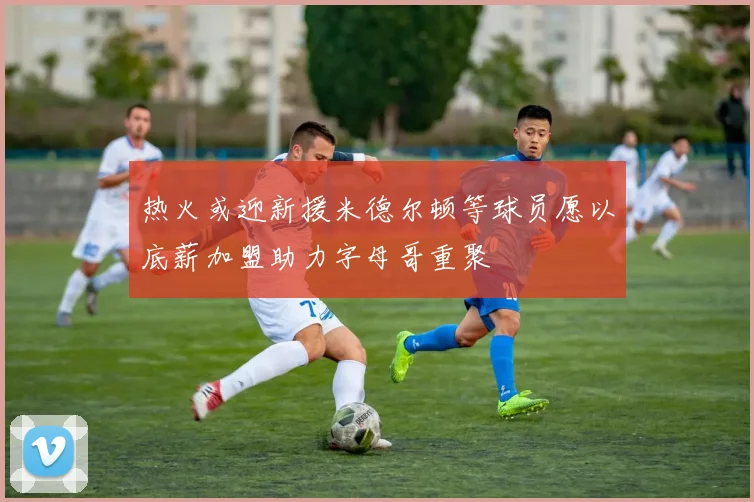热火或迎新援米德尔顿等球员愿以底薪加盟助力字母哥重聚