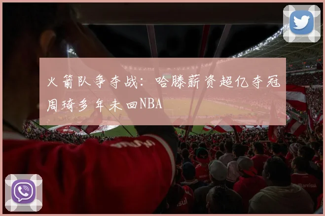 火箭队争夺战：哈滕薪资超亿夺冠周琦多年未回NBA