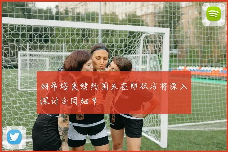 姆希塔良续约国米在即双方将深入探讨合同细节