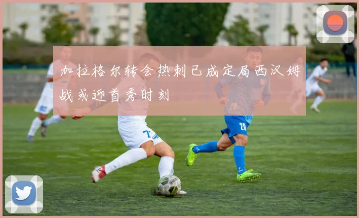 加拉格尔转会热刺已成定局西汉姆战或迎首秀时刻