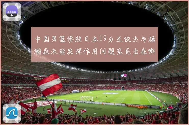 中国男篮惨败日本19分王俊杰与杨瀚森未能发挥作用问题究竟出在哪儿