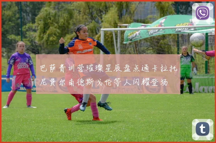 巴萨青训营璀璨星辰盘点通卡拉托尼费尔南德斯戈伦等人闪耀登场
