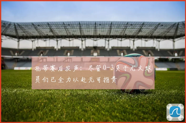 孔蒂赛后发声：尽管0-3负于尤文球员们已全力以赴无可指责