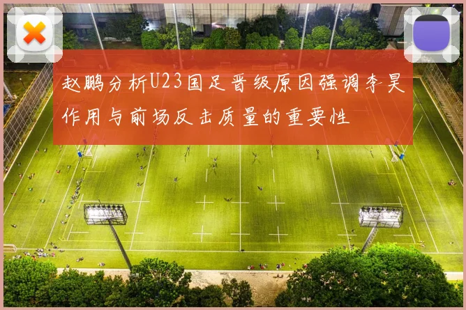 赵鹏分析U23国足晋级原因强调李昊作用与前场反击质量的重要性
